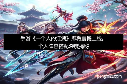 手游《一个人的江湖》即将震撼上线，个人阵容搭配深度揭秘