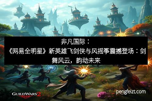非凡国际：《网易全明星》新英雄飞剑侠与风摇筝震撼登场：剑舞风云，韵动未来