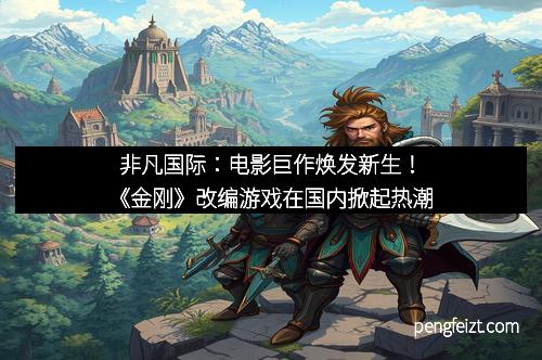 非凡国际：电影巨作焕发新生！《金刚》改编游戏在国内掀起热潮